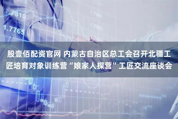 股壹佰配资官网 内蒙古自治区总工会召开北疆工匠培育对象训练营“娘家人探营”工匠交流座谈会