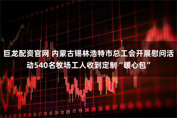 巨龙配资官网 内蒙古锡林浩特市总工会开展慰问活动540名牧场工人收到定制“暖心包”