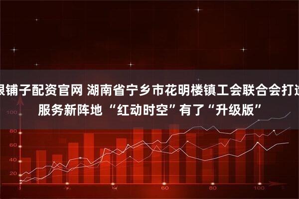 银铺子配资官网 湖南省宁乡市花明楼镇工会联合会打造服务新阵地&#32;“红动时空”有了“升级版”