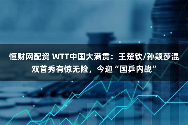 恒财网配资 WTT中国大满贯：王楚钦/孙颖莎混双首秀有惊无险，今迎“国乒内战”