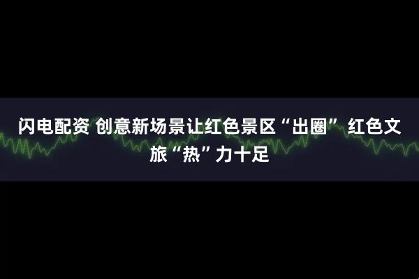 闪电配资 创意新场景让红色景区“出圈” 红色文旅“热”力十足