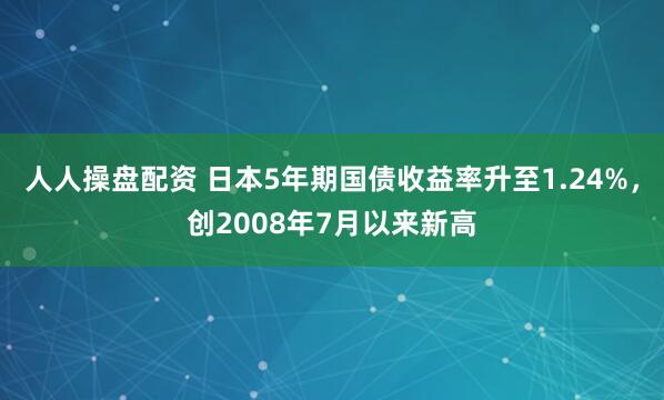 人人操盘配资 日本5年期国债收益率升至1.24%，创2008年7月以来新高