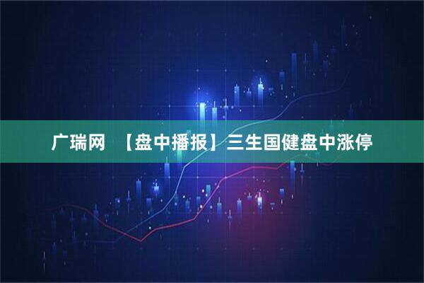 广瑞网  【盘中播报】三生国健盘中涨停
