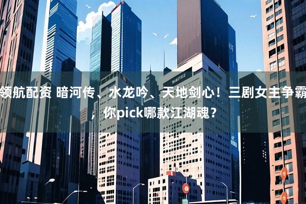 领航配资 暗河传、水龙吟、天地剑心！三剧女主争霸，你pick哪款江湖魂？