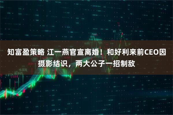 知富盈策略 江一燕官宣离婚！和好利来前CEO因摄影结识，两大公子一招制敌
