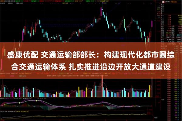 盛康优配 交通运输部部长：构建现代化都市圈综合交通运输体系 扎实推进沿边开放大通道建设