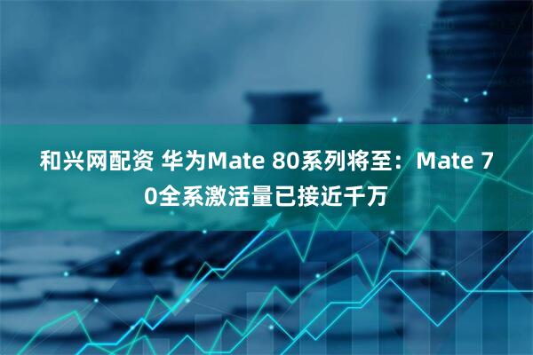 和兴网配资 华为Mate 80系列将至：Mate 70全系激活量已接近千万